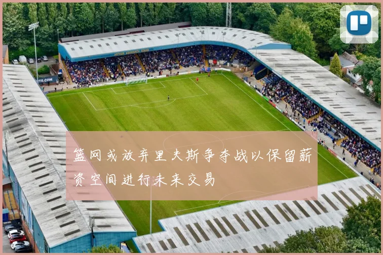 篮网或放弃里夫斯争夺战以保留薪资空间进行未来交易