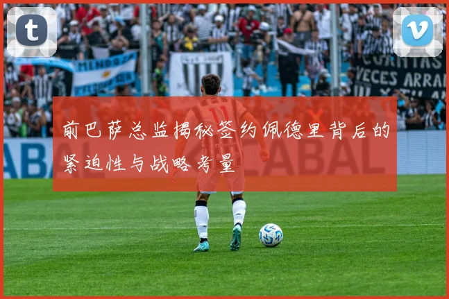 前巴萨总监揭秘签约佩德里背后的紧迫性与战略考量