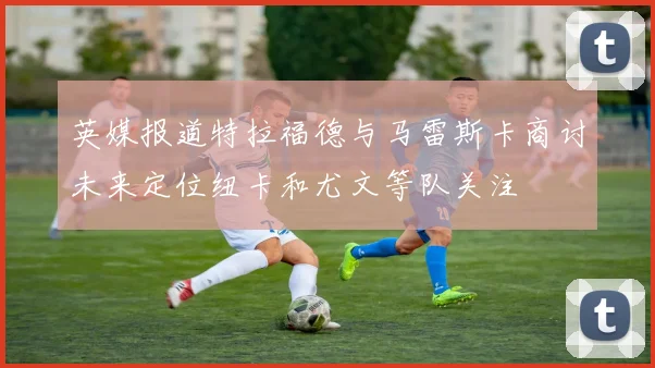 英媒报道特拉福德与马雷斯卡商讨未来定位纽卡和尤文等队关注