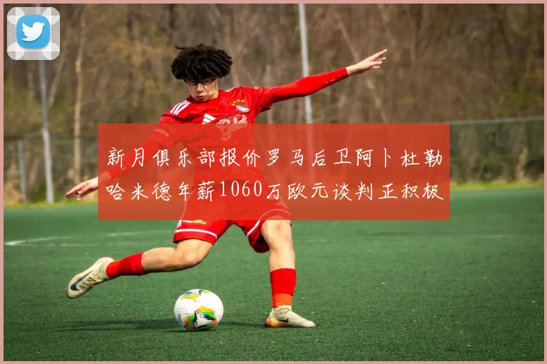 新月俱乐部报价罗马后卫阿卜杜勒哈米德年薪1060万欧元谈判正积极进行中