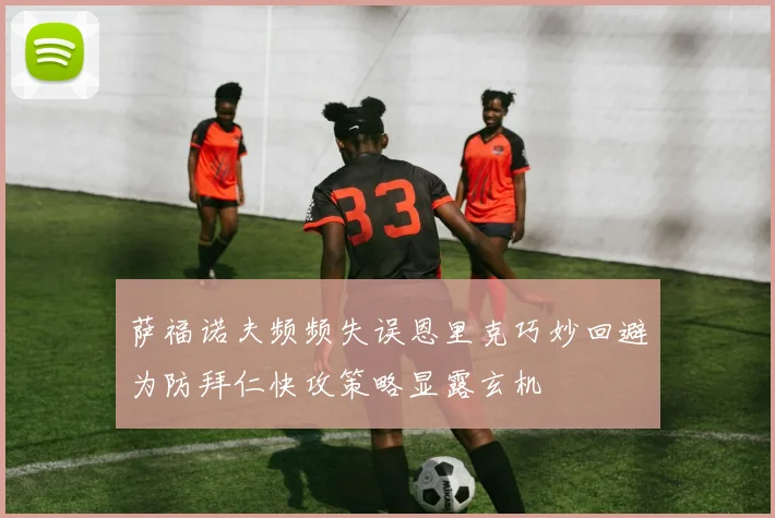 萨福诺夫频频失误恩里克巧妙回避为防拜仁快攻策略显露玄机
