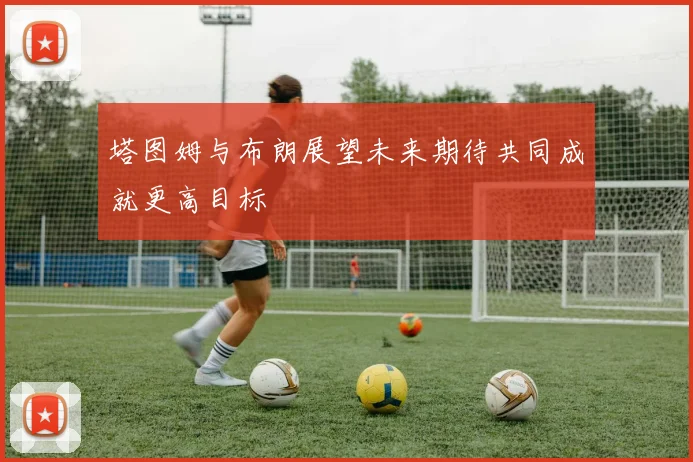 塔图姆与布朗展望未来期待共同成就更高目标
