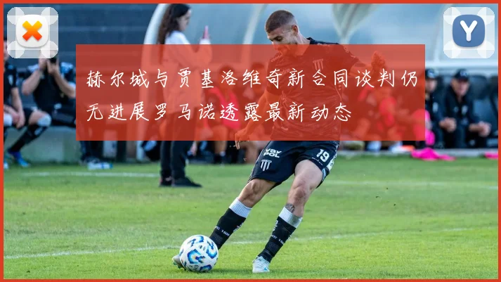 赫尔城与贾基洛维奇新合同谈判仍无进展罗马诺透露最新动态
