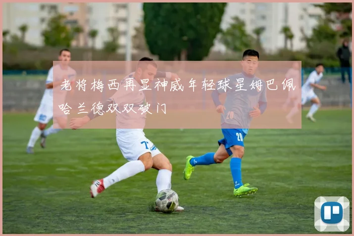 老将梅西再显神威年轻球星姆巴佩哈兰德双双破门