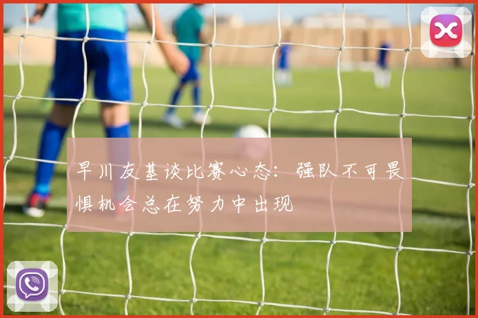早川友基谈比赛心态：强队不可畏惧机会总在努力中出现