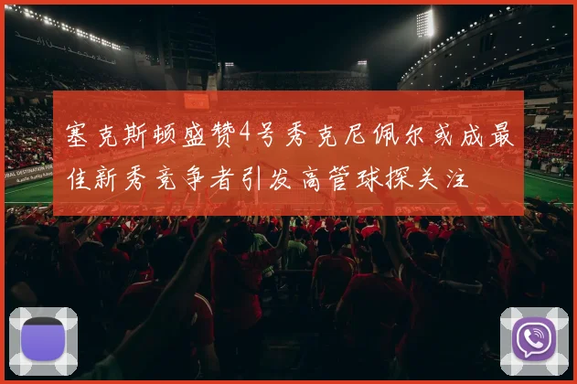 塞克斯顿盛赞4号秀克尼佩尔或成最佳新秀竞争者引发高管球探关注