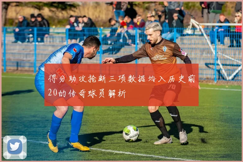 得分助攻抢断三项数据均入历史前20的传奇球员解析