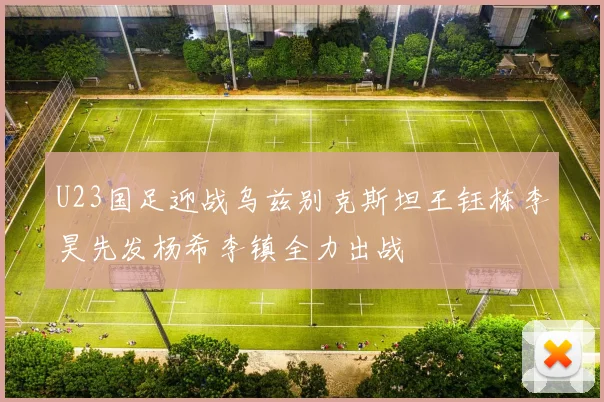 U23国足迎战乌兹别克斯坦王钰栋李昊先发杨希李镇全力出战