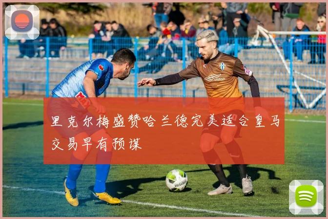 里克尔梅盛赞哈兰德完美适合皇马交易早有预谋