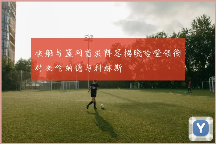 快船与篮网首发阵容揭晓哈登领衔对决伦纳德与科林斯