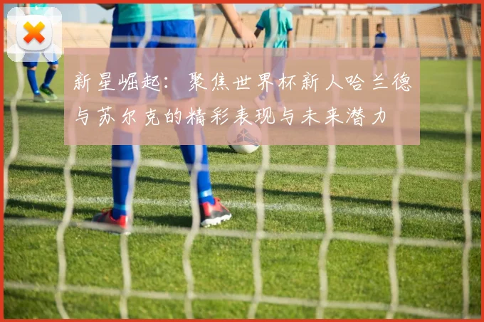 新星崛起：聚焦世界杯新人哈兰德与苏尔克的精彩表现与未来潜力