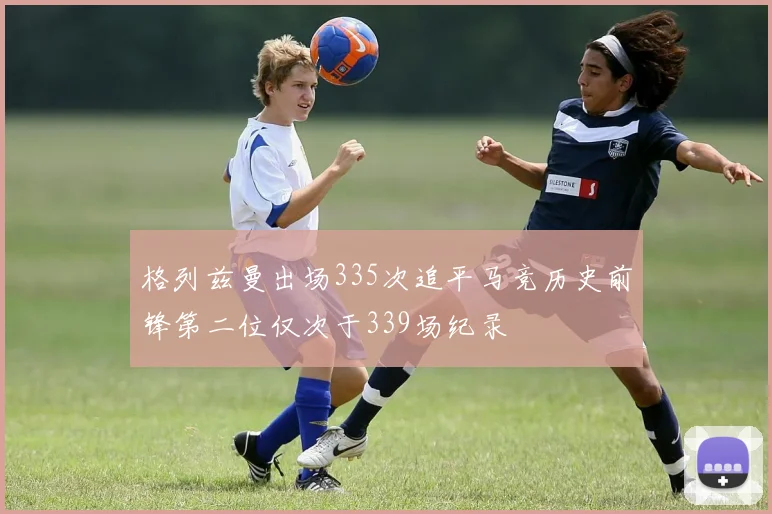 格列兹曼出场335次追平马竞历史前锋第二位仅次于339场纪录