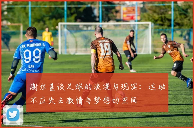 谢尔基谈足球的浪漫与现实：运动不应失去激情与梦想的空间