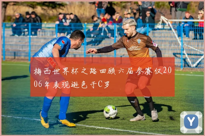 梅西世界杯之路回顾六届参赛仅2006年表现逊色于C罗