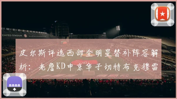 皮尔斯评选西部全明星替补阵容解析：老詹KD申京华子切特布克穆雷的实力对比