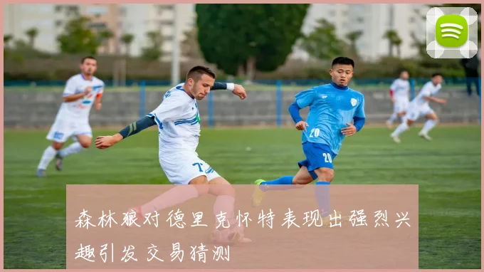 森林狼对德里克怀特表现出强烈兴趣引发交易猜测