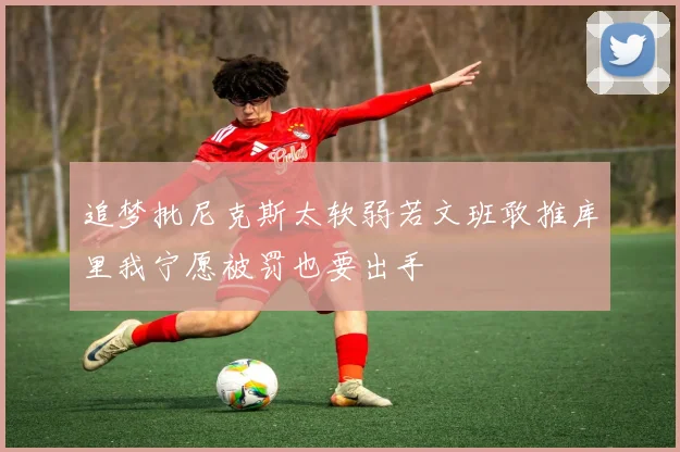 追梦批尼克斯太软弱若文班敢推库里我宁愿被罚也要出手