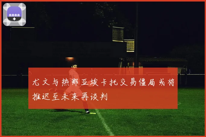 尤文与热那亚埃卡托交易僵局或将推迟至未来再谈判