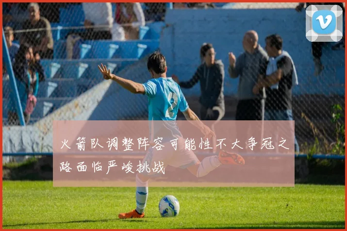 火箭队调整阵容可能性不大争冠之路面临严峻挑战