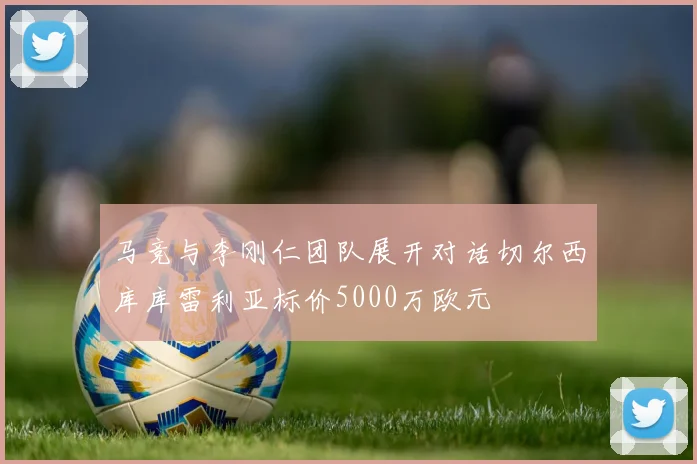 马竞与李刚仁团队展开对话切尔西库库雷利亚标价5000万欧元