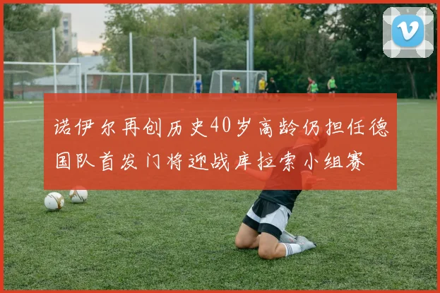 诺伊尔再创历史40岁高龄仍担任德国队首发门将迎战库拉索小组赛